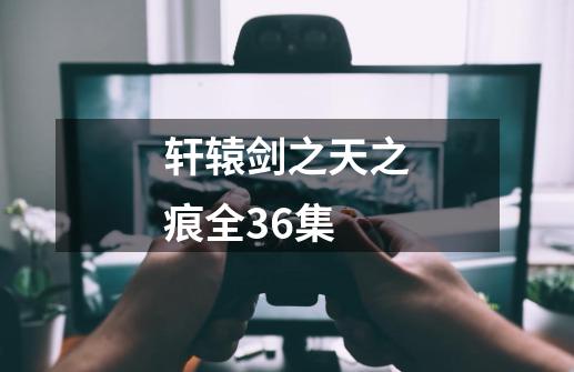 轩辕剑之天之痕全36集-第1张-游戏信息-四季网