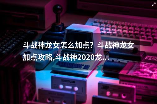 斗战神龙女怎么加点？斗战神龙女加点攻略,斗战神2020龙女刷图用什么系-第1张-游戏信息-四季网