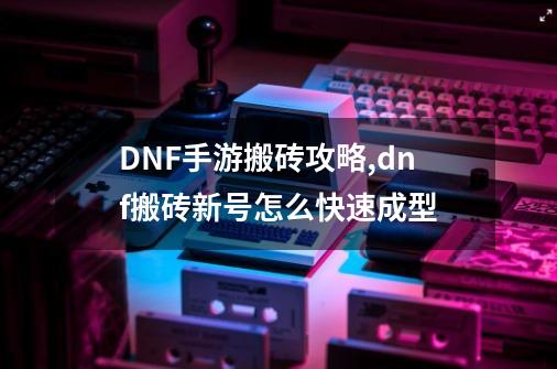 DNF手游搬砖攻略,dnf搬砖新号怎么快速成型-第1张-游戏信息-四季网