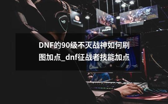 DNF的90级不灭战神如何刷图加点?_dnf征战者技能加点-第1张-游戏信息-四季网