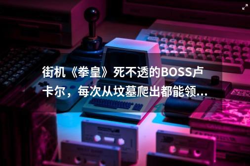 街机《拳皇》死不透的BOSS卢卡尔，每次从坟墓爬出都能领悟新招式-第1张-游戏信息-四季网