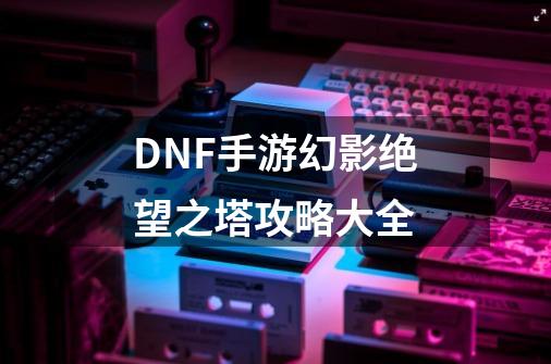 DNF手游幻影绝望之塔攻略大全-第1张-游戏信息-四季网