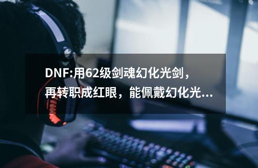 DNF:用62级剑魂幻化光剑，再转职成红眼，能佩戴幻化光剑吗？-第1张-游戏信息-四季网