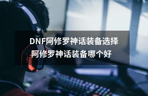 DNF阿修罗神话装备选择 阿修罗神话装备哪个好-第1张-游戏信息-四季网