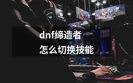 dnf缔造者怎么切换技能-第1张-游戏信息-四季网