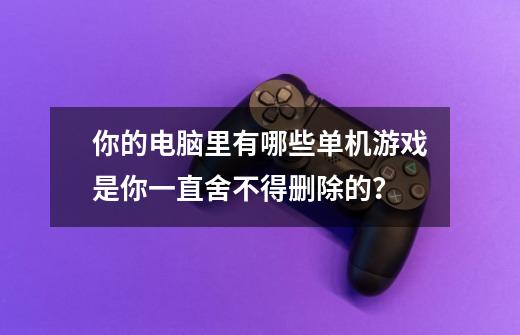 你的电脑里有哪些单机游戏是你一直舍不得删除的？-第1张-游戏信息-四季网