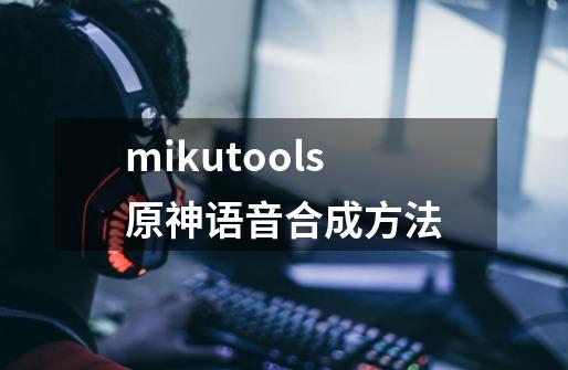 mikutools原神语音合成方法-第1张-游戏信息-四季网