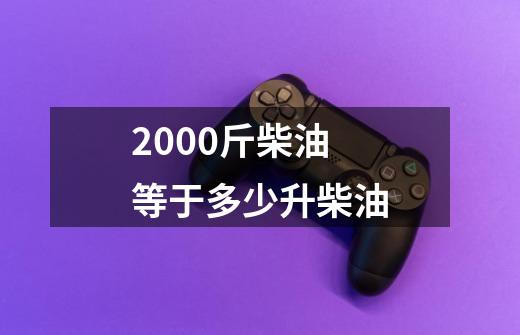 2000斤柴油等于多少升柴油-第1张-游戏信息-四季网