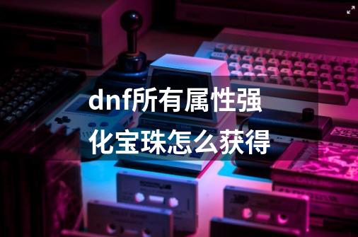 dnf所有属性强化宝珠怎么获得-第1张-游戏信息-四季网