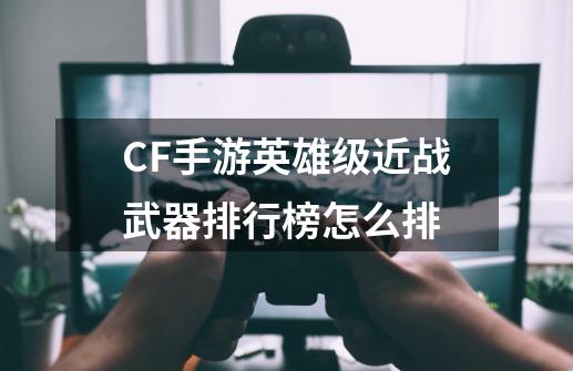 CF手游英雄级近战武器排行榜怎么排-第1张-游戏信息-四季网