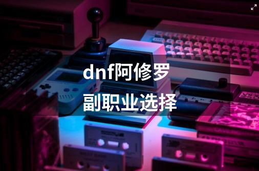 dnf阿修罗副职业选择-第1张-游戏信息-四季网