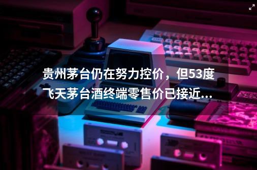 贵州茅台仍在努力控价，但53度飞天茅台酒终端零售价已接近3000元-第1张-游戏信息-四季网