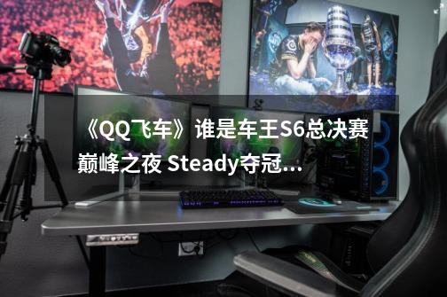 《QQ飞车》谁是车王S6总决赛巅峰之夜 Steady夺冠、胡旭称王-第1张-游戏信息-四季网