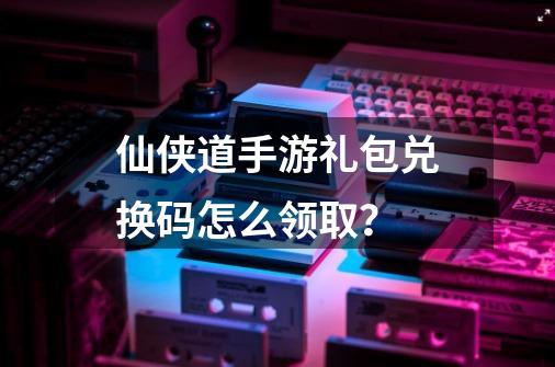 仙侠道手游礼包兑换码怎么领取？-第1张-游戏信息-四季网