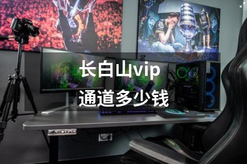 长白山vip通道多少钱-第1张-游戏信息-四季网