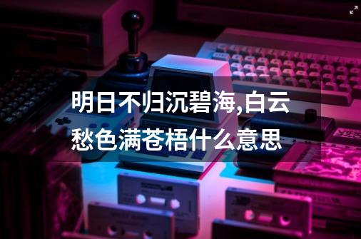 明日不归沉碧海,白云愁色满苍梧什么意思-第1张-游戏信息-四季网