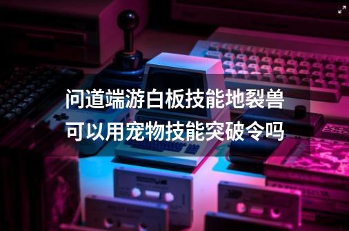 问道端游白板技能地裂兽可以用宠物技能突破令吗-第1张-游戏信息-四季网