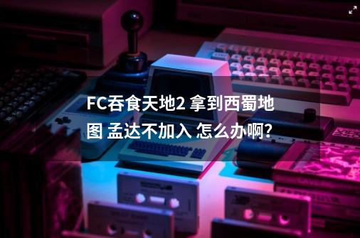 FC吞食天地2 拿到西蜀地图 孟达不加入 怎么办啊？-第1张-游戏信息-四季网