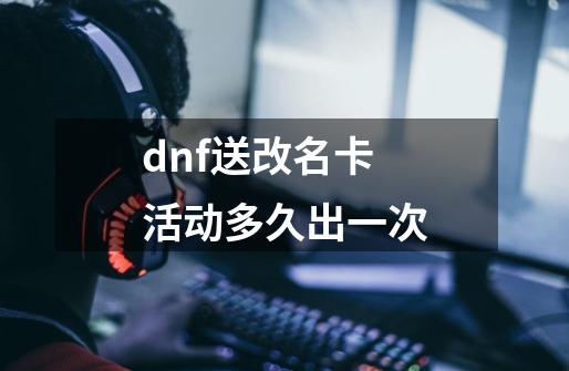 dnf送改名卡活动多久出一次-第1张-游戏信息-四季网