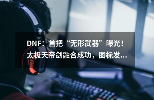 DNF：首把“无形武器”曝光！太极天帝剑融合成功，图标发紫光-第1张-游戏信息-四季网