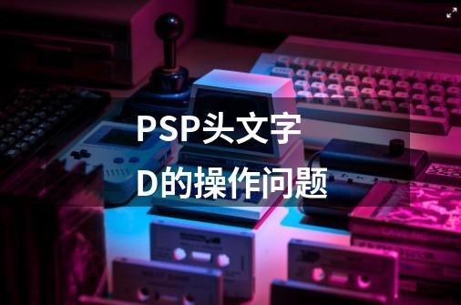 PSP头文字D的操作问题-第1张-游戏信息-四季网