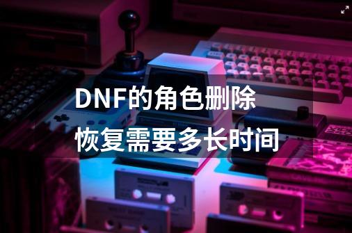 DNF的角色删除恢复需要多长时间-第1张-游戏信息-四季网