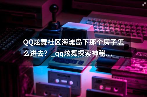 QQ炫舞社区海滩岛下那个房子怎么进去？_qq炫舞探索神秘岛答题-第1张-游戏信息-四季网