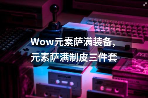 Wow元素萨满装备,元素萨满制皮三件套-第1张-游戏信息-四季网