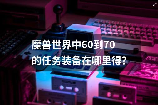 魔兽世界中60到70的任务装备在哪里得？-第1张-游戏信息-四季网