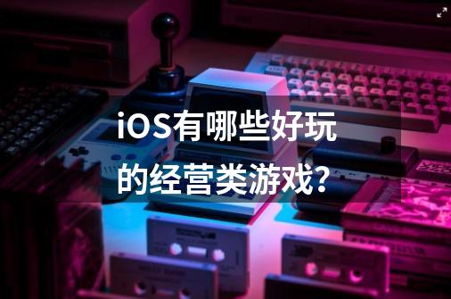 iOS有哪些好玩的经营类游戏？-第1张-游戏信息-四季网