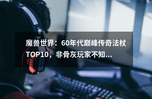 魔兽世界：60年代巅峰传奇法杖TOP10，非骨灰玩家不知其另一面-第1张-游戏信息-四季网