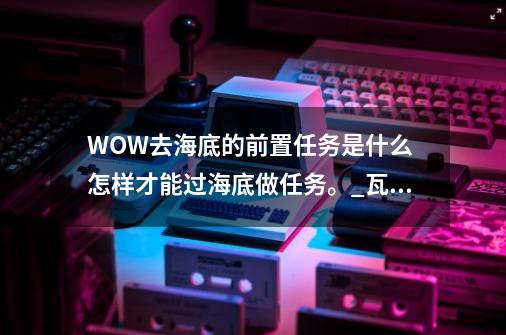 WOW去海底的前置任务是什么? 怎样才能过海底做任务。_瓦斯琪尔任务结局-第1张-游戏信息-四季网