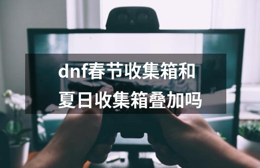 dnf春节收集箱和夏日收集箱叠加吗-第1张-游戏信息-四季网