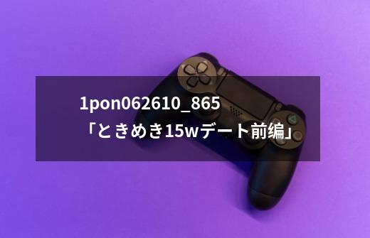 1pon062610_865「ときめき15wデート前编」-第1张-游戏信息-四季网