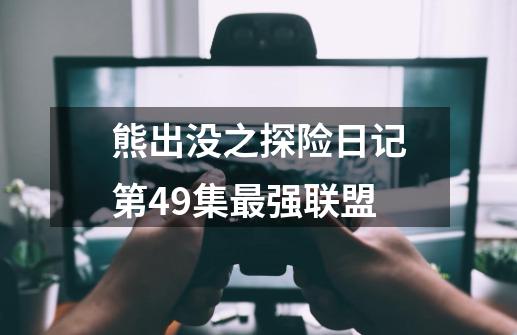 熊出没之探险日记第49集最强联盟-第1张-游戏信息-四季网