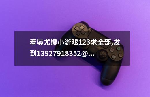 羞辱尤娜小游戏123求全部,发到13927918352@163.com-第1张-游戏信息-四季网