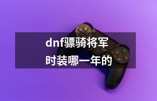 dnf骠骑将军时装哪一年的-第1张-游戏信息-四季网