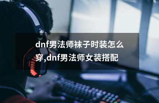 dnf男法师袜子时装怎么穿,dnf男法师女装搭配-第1张-游戏信息-四季网