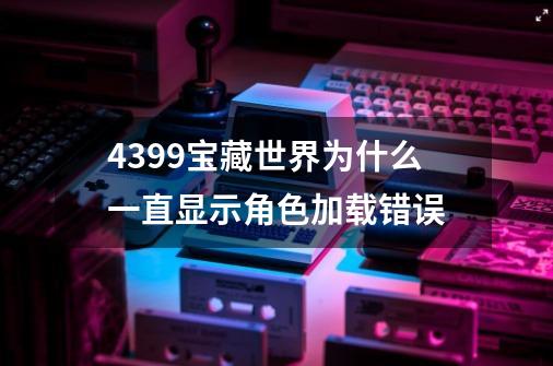 4399宝藏世界为什么一直显示角色加载错误-第1张-游戏信息-四季网