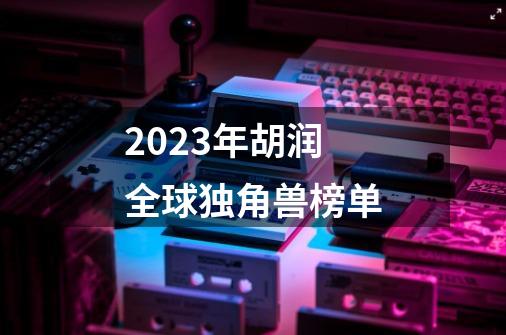 2023年胡润全球独角兽榜单-第1张-游戏信息-四季网