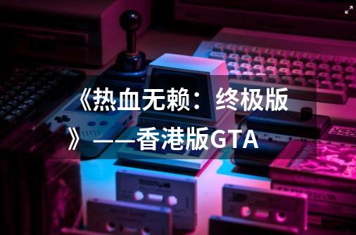 《热血无赖：终极版》——香港版GTA-第1张-游戏信息-四季网