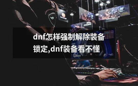 dnf怎样强制解除装备锁定,dnf装备看不懂-第1张-游戏信息-四季网