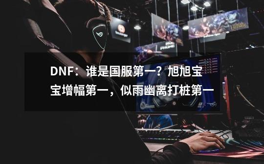 DNF：谁是国服第一？旭旭宝宝增幅第一，似雨幽离打桩第一-第1张-游戏信息-四季网