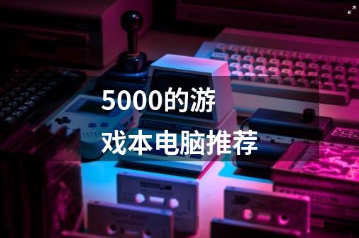 5000的游戏本电脑推荐-第1张-游戏信息-四季网