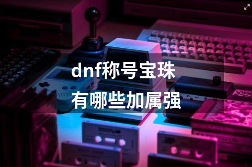 dnf称号宝珠有哪些加属强-第1张-游戏信息-四季网