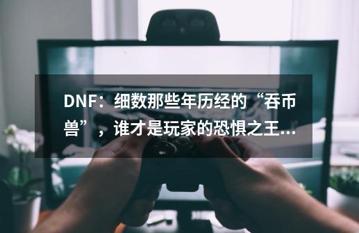 DNF：细数那些年历经的“吞币兽”，谁才是玩家的恐惧之王？-第1张-游戏信息-四季网