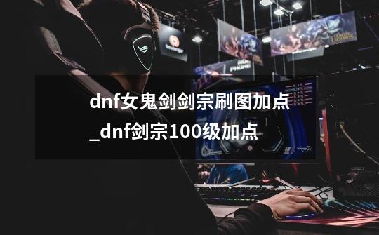 dnf女鬼剑剑宗刷图加点_dnf剑宗100级加点-第1张-游戏信息-四季网