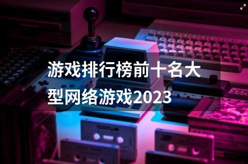 游戏排行榜前十名大型网络游戏2023-第1张-游戏信息-四季网