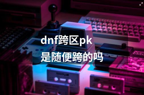 dnf跨区pk是随便跨的吗-第1张-游戏信息-四季网