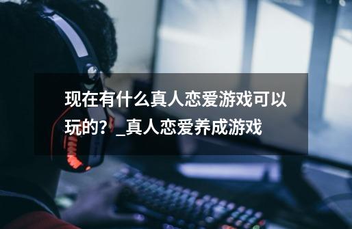 现在有什么真人恋爱游戏可以玩的？_真人恋爱养成游戏-第1张-游戏信息-四季网